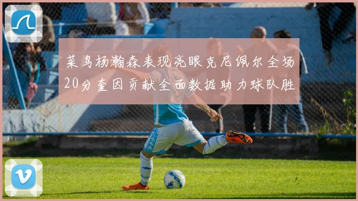 菜鸟杨瀚森表现亮眼克尼佩尔全场20分奎因贡献全面数据助力球队胜利