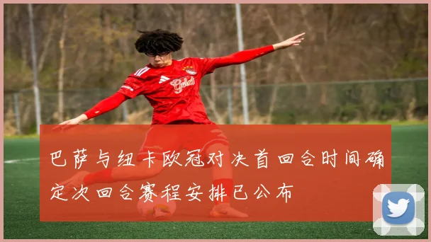 巴萨与纽卡欧冠对决首回合时间确定次回合赛程安排已公布