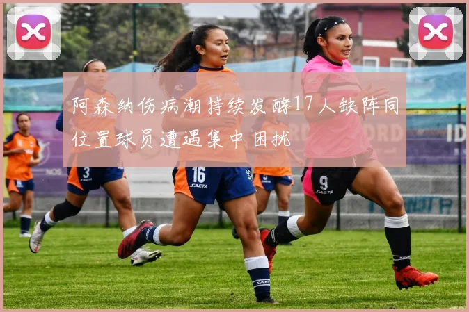 阿森纳伤病潮持续发酵17人缺阵同位置球员遭遇集中困扰