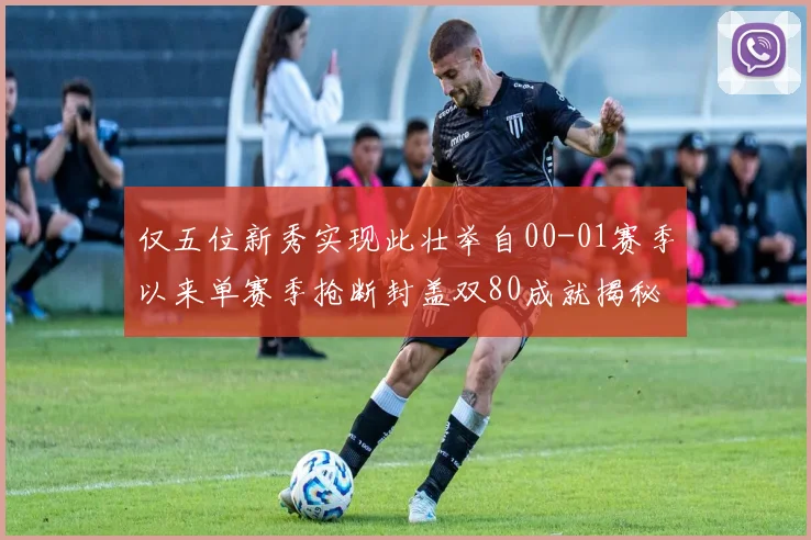 仅五位新秀实现此壮举自00-01赛季以来单赛季抢断封盖双80成就揭秘