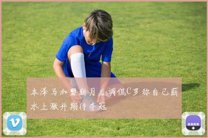 本泽马加盟新月后调侃C罗称自己薪水上涨并期待夺冠