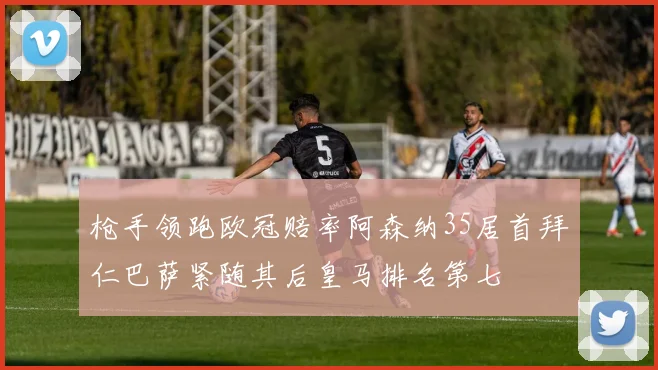 枪手领跑欧冠赔率阿森纳35居首拜仁巴萨紧随其后皇马排名第七