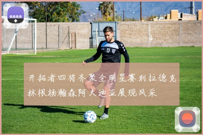 开拓者四将齐聚全明星赛利拉德克林根杨瀚森阿夫迪亚展现风采