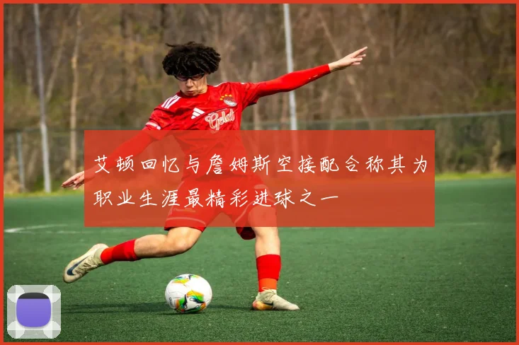 艾顿回忆与詹姆斯空接配合称其为职业生涯最精彩进球之一