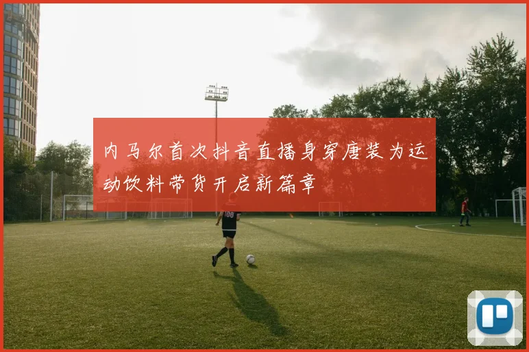 内马尔首次抖音直播身穿唐装为运动饮料带货开启新篇章