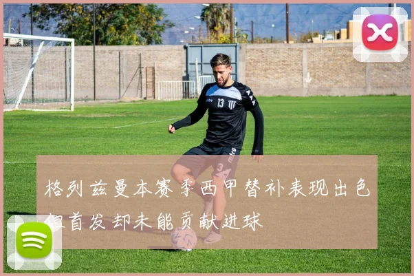 格列兹曼本赛季西甲替补表现出色但首发却未能贡献进球