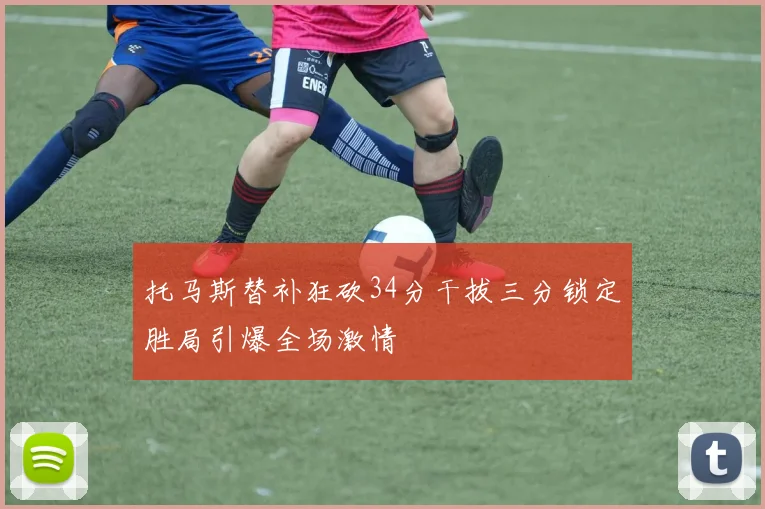 托马斯替补狂砍34分干拔三分锁定胜局引爆全场激情