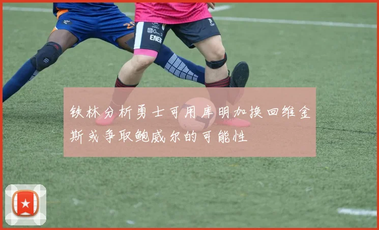 铁林分析勇士可用库明加换回维金斯或争取鲍威尔的可能性