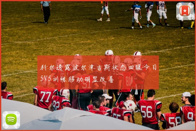 科尔透露波尔津吉斯状态回暖今日5V5训练移动明显改善