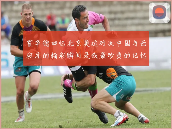 霍华德回忆北京奥运对决中国与西班牙的精彩瞬间是我最珍贵的记忆之一