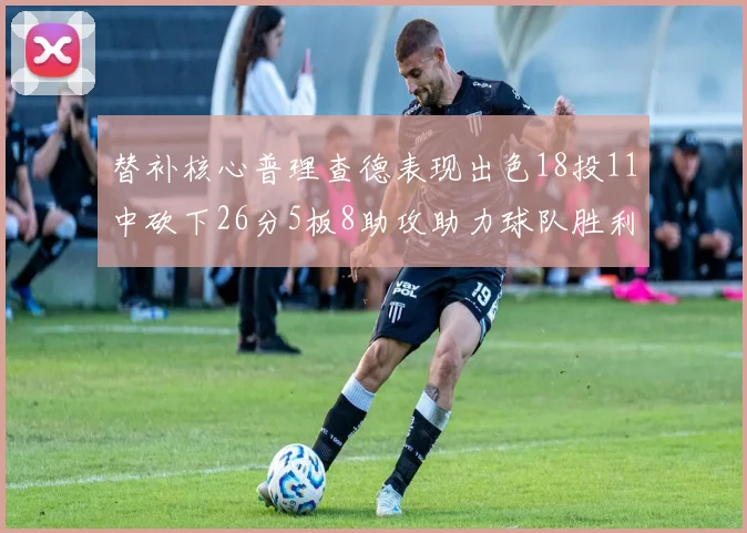 替补核心普理查德表现出色18投11中砍下26分5板8助攻助力球队胜利