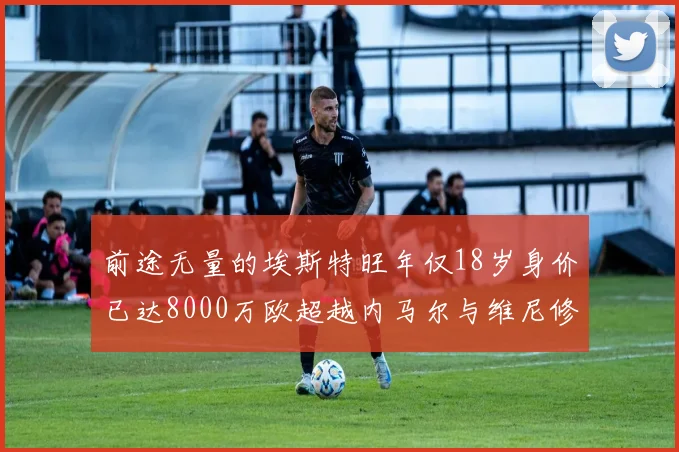 前途无量的埃斯特旺年仅18岁身价已达8000万欧超越内马尔与维尼修斯