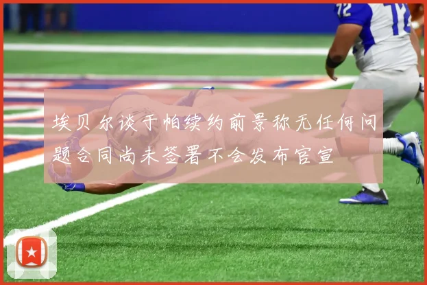埃贝尔谈于帕续约前景称无任何问题合同尚未签署不会发布官宣