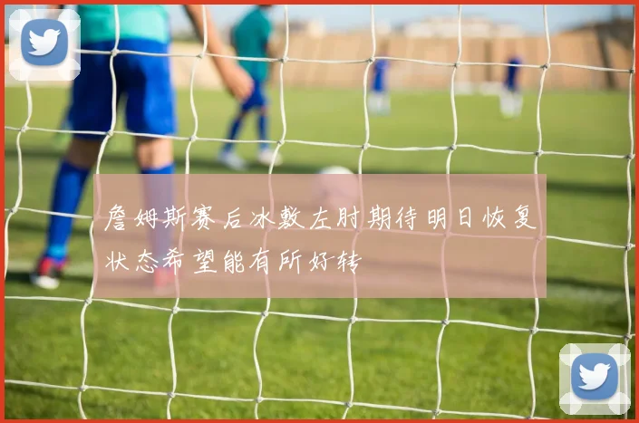詹姆斯赛后冰敷左肘期待明日恢复状态希望能有所好转