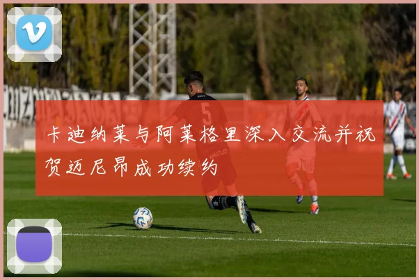 卡迪纳莱与阿莱格里深入交流并祝贺迈尼昂成功续约