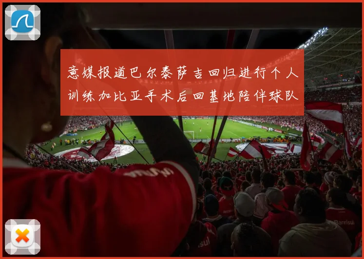 意媒报道巴尔泰萨吉回归进行个人训练加比亚手术后回基地陪伴球队恢复状态