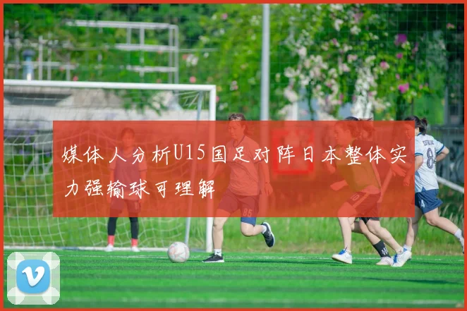 媒体人分析U15国足对阵日本整体实力强输球可理解