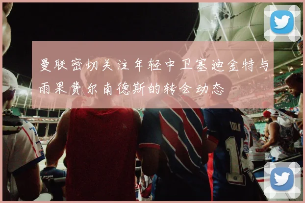 曼联密切关注年轻中卫塞迪金特与雨果费尔南德斯的转会动态