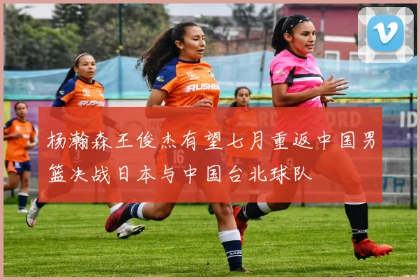 杨瀚森王俊杰有望七月重返中国男篮决战日本与中国台北球队