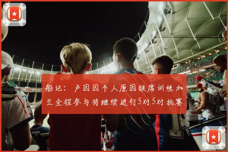 船记：卢因因个人原因缺席训练加兰全程参与将继续进行5对5对抗赛