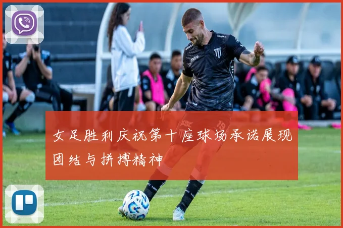 女足胜利庆祝第十座球场承诺展现团结与拼搏精神