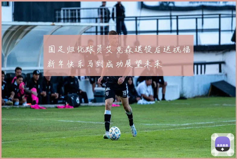 国足归化球员艾克森退役后送祝福新年快乐马到成功展望未来
