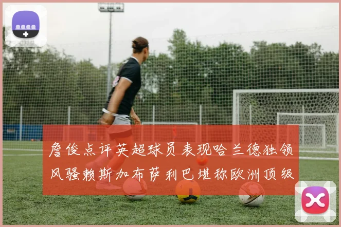 詹俊点评英超球员表现哈兰德独领风骚赖斯加布萨利巴堪称欧洲顶级