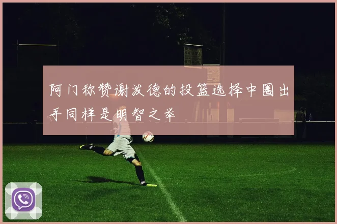 阿门称赞谢泼德的投篮选择中圈出手同样是明智之举