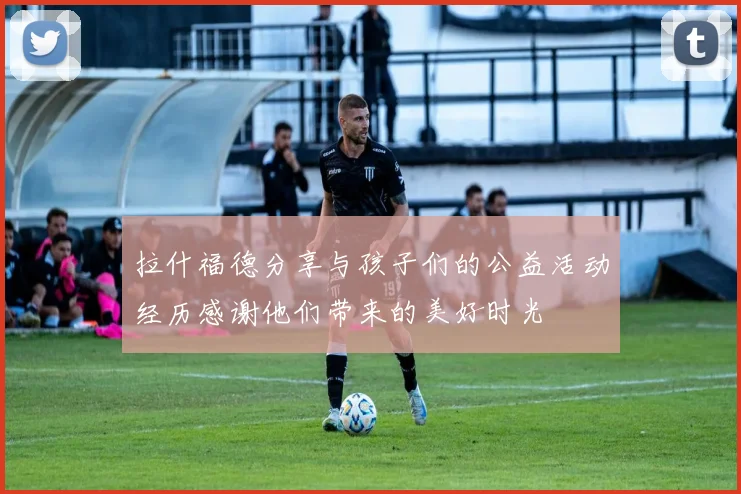 拉什福德分享与孩子们的公益活动经历感谢他们带来的美好时光