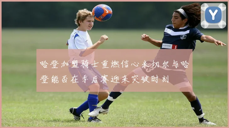 哈登加盟骑士重燃信心米切尔与哈登能否在季后赛迎来突破时刻