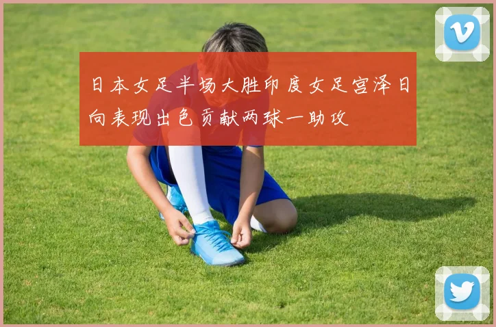 日本女足半场大胜印度女足宫泽日向表现出色贡献两球一助攻