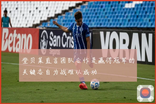 登贝莱直言团队合作是赢得冠军的关键各自为战难以成功