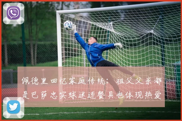 佩德里回忆家庭传统：祖父父亲都是巴萨忠实球迷连餐具也体现热爱